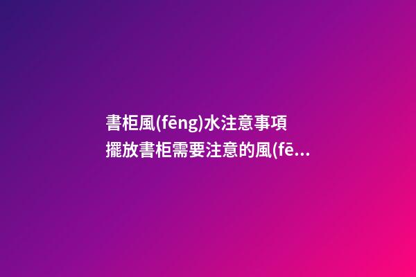 書柜風(fēng)水注意事項 擺放書柜需要注意的風(fēng)水講究